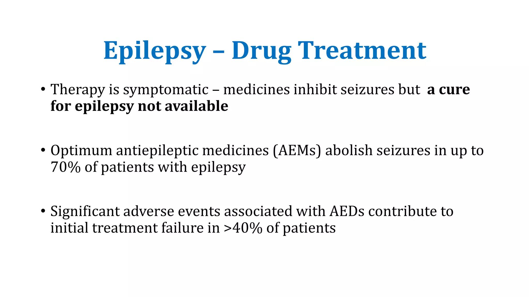 Epilepsy – Drug Treatment
• Therapy is symptomatic – medicines inhibit seizures but a cure
for epilepsy not available
• Optimum antiepileptic medicines (AEMs) abolish seizures in up to
70% of patients with epilepsy
• Significant adverse events associated with AEDs contribute to
initial treatment failure in >40% of patients
 