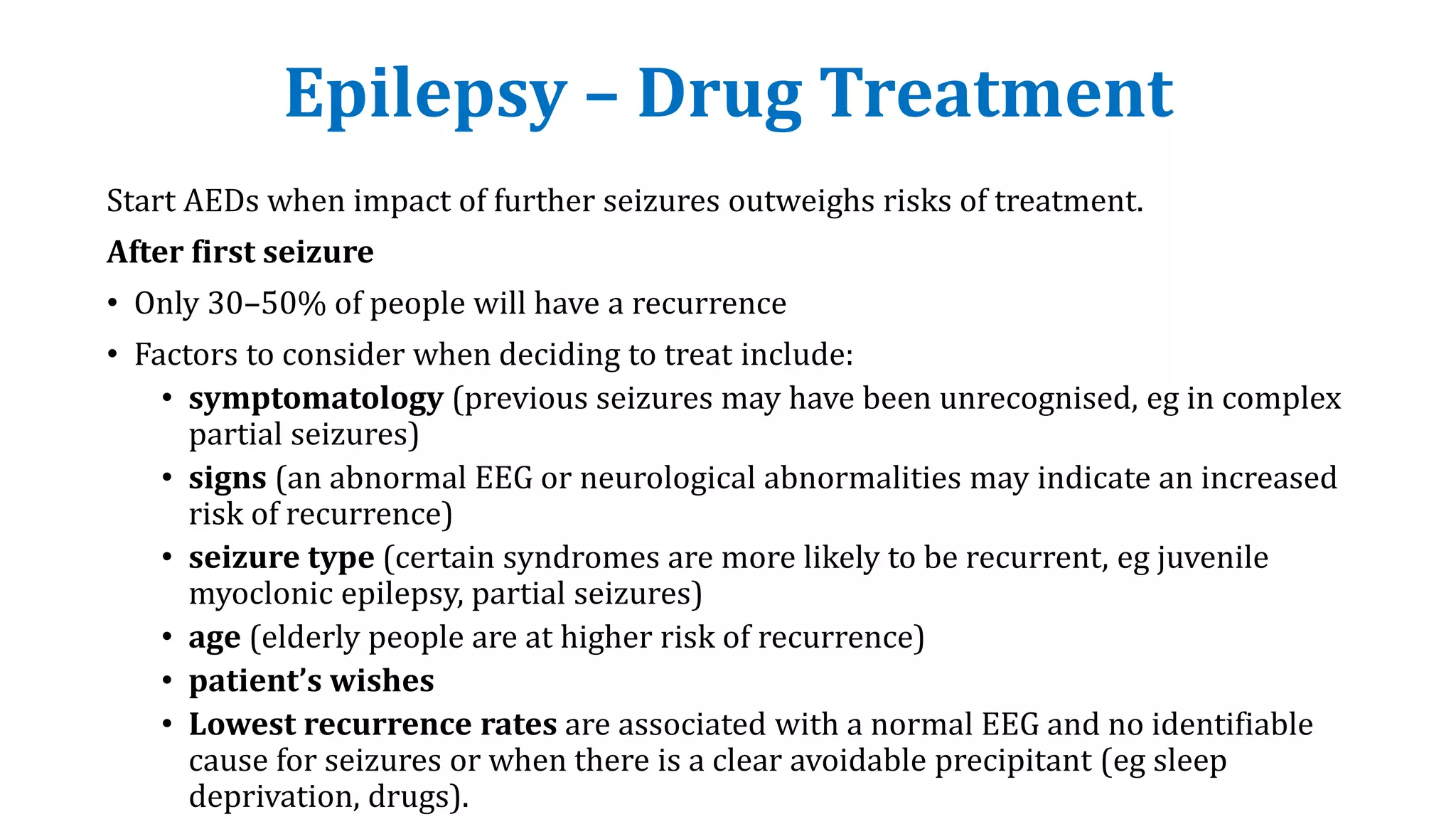 Epilepsy – Drug Treatment
Start AEDs when impact of further seizures outweighs risks of treatment.
After first seizure
• Only 30–50% of people will have a recurrence
• Factors to consider when deciding to treat include:
• symptomatology (previous seizures may have been unrecognised, eg in complex
partial seizures)
• signs (an abnormal EEG or neurological abnormalities may indicate an increased
risk of recurrence)
• seizure type (certain syndromes are more likely to be recurrent, eg juvenile
myoclonic epilepsy, partial seizures)
• age (elderly people are at higher risk of recurrence)
• patient’s wishes
• Lowest recurrence rates are associated with a normal EEG and no identifiable
cause for seizures or when there is a clear avoidable precipitant (eg sleep
deprivation, drugs).
 