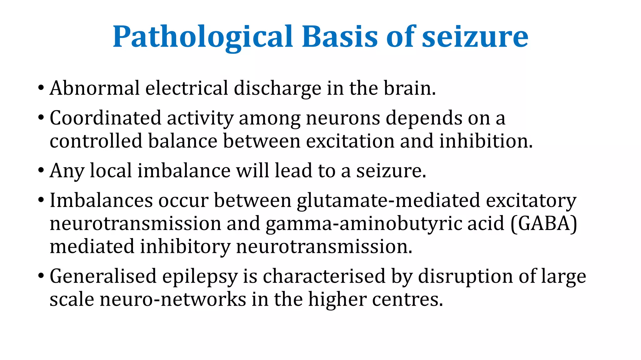Pathological Basis of seizure
• Abnormal electrical discharge in the brain.
• Coordinated activity among neurons depends on a
controlled balance between excitation and inhibition.
• Any local imbalance will lead to a seizure.
• Imbalances occur between glutamate-mediated excitatory
neurotransmission and gamma-aminobutyric acid (GABA)
mediated inhibitory neurotransmission.
• Generalised epilepsy is characterised by disruption of large
scale neuro-networks in the higher centres.
 