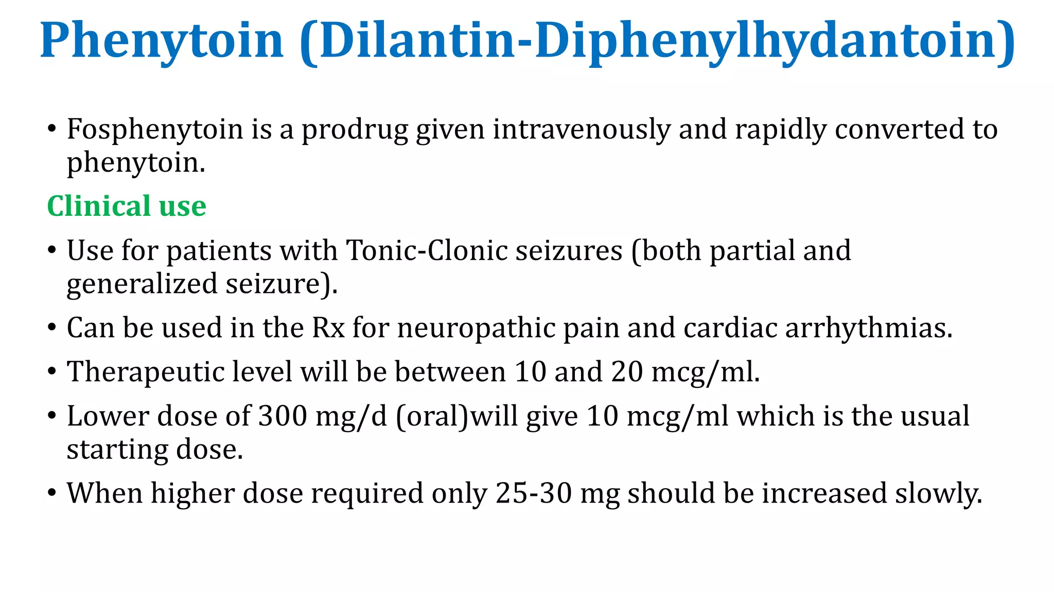 Phenytoin (Dilantin-Diphenylhydantoin)
• Fosphenytoin is a prodrug given intravenously and rapidly converted to
phenytoin.
Clinical use
• Use for patients with Tonic-Clonic seizures (both partial and
generalized seizure).
• Can be used in the Rx for neuropathic pain and cardiac arrhythmias.
• Therapeutic level will be between 10 and 20 mcg/ml.
• Lower dose of 300 mg/d (oral)will give 10 mcg/ml which is the usual
starting dose.
• When higher dose required only 25-30 mg should be increased slowly.
 