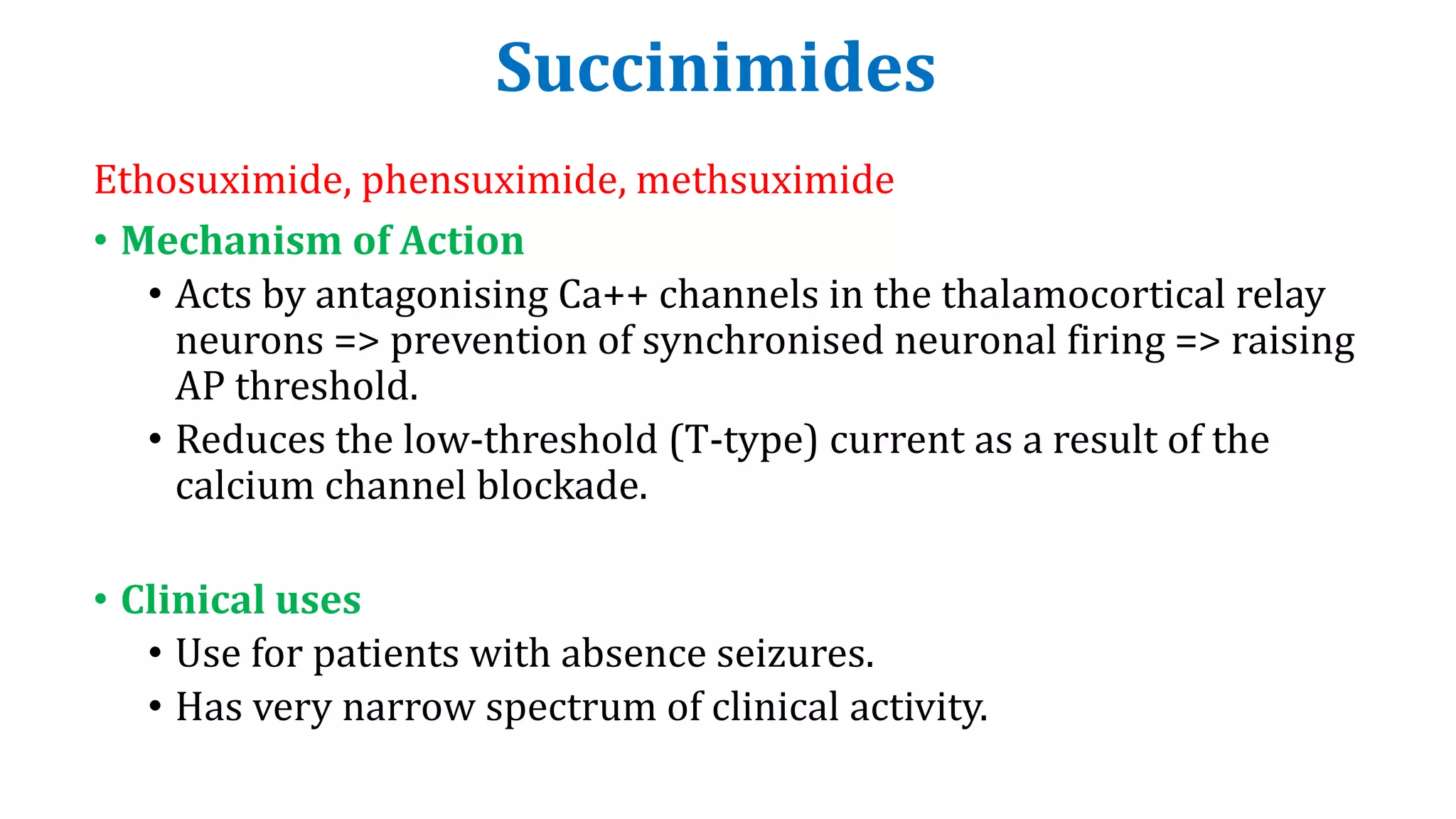 Succinimides
Ethosuximide, phensuximide, methsuximide
• Mechanism of Action
• Acts by antagonising Ca++ channels in the thalamocortical relay
neurons => prevention of synchronised neuronal firing => raising
AP threshold.
• Reduces the low-threshold (T-type) current as a result of the
calcium channel blockade.
• Clinical uses
• Use for patients with absence seizures.
• Has very narrow spectrum of clinical activity.
 
