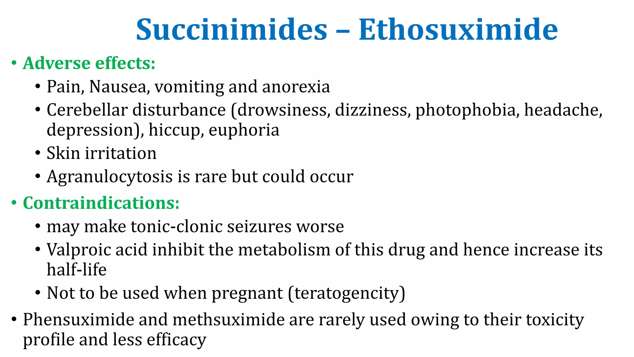 Succinimides – Ethosuximide
• Adverse effects:
• Pain, Nausea, vomiting and anorexia
• Cerebellar disturbance (drowsiness, dizziness, photophobia, headache,
depression), hiccup, euphoria
• Skin irritation
• Agranulocytosis is rare but could occur
• Contraindications:
• may make tonic-clonic seizures worse
• Valproic acid inhibit the metabolism of this drug and hence increase its
half-life
• Not to be used when pregnant (teratogencity)
• Phensuximide and methsuximide are rarely used owing to their toxicity
profile and less efficacy
 