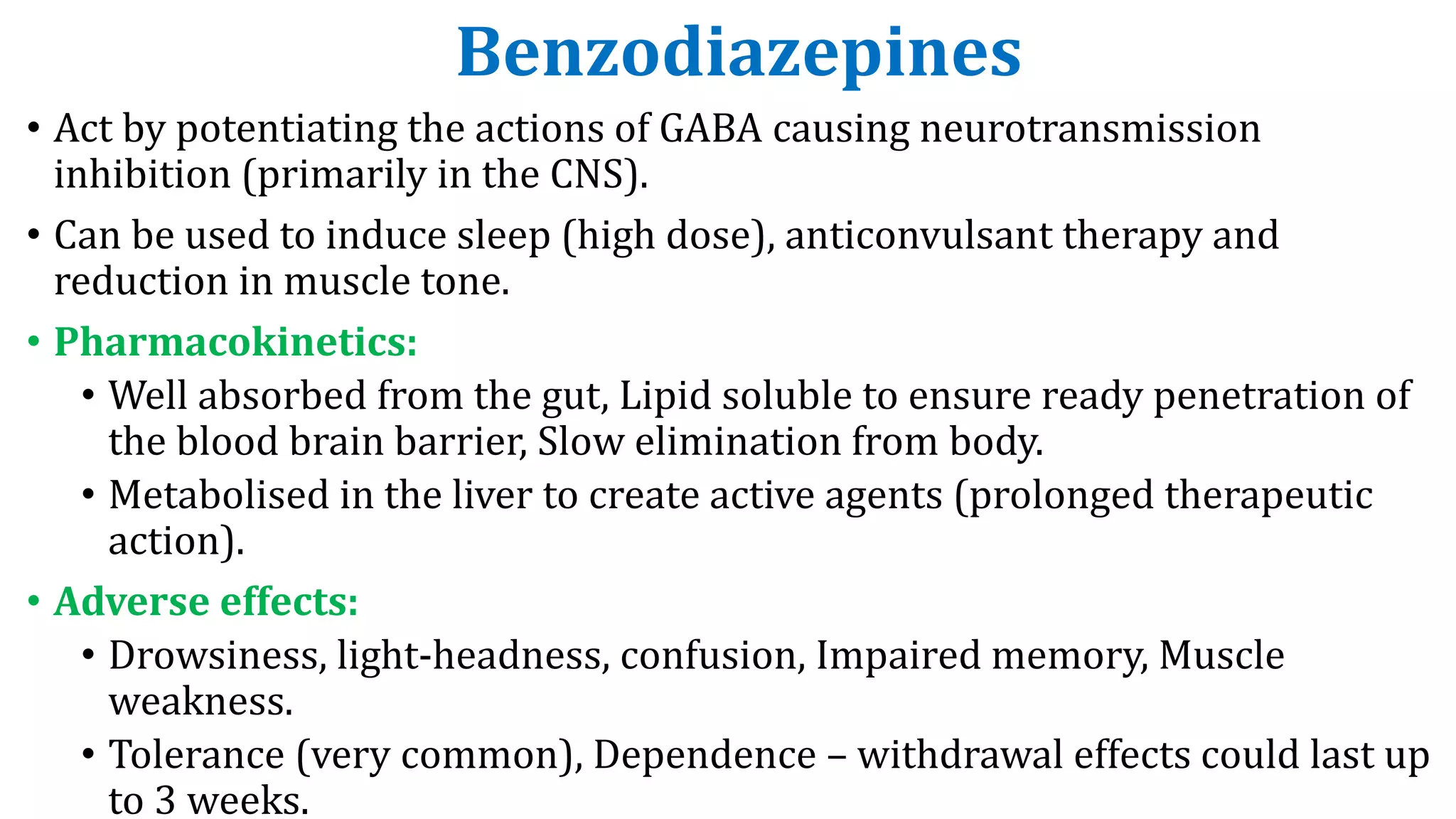 Benzodiazepines
• Act by potentiating the actions of GABA causing neurotransmission
inhibition (primarily in the CNS).
• Can be used to induce sleep (high dose), anticonvulsant therapy and
reduction in muscle tone.
• Pharmacokinetics:
• Well absorbed from the gut, Lipid soluble to ensure ready penetration of
the blood brain barrier, Slow elimination from body.
• Metabolised in the liver to create active agents (prolonged therapeutic
action).
• Adverse effects:
• Drowsiness, light-headness, confusion, Impaired memory, Muscle
weakness.
• Tolerance (very common), Dependence – withdrawal effects could last up
to 3 weeks.
 
