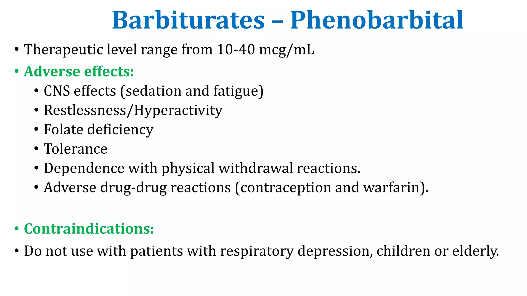 Barbiturates – Phenobarbital
• Therapeutic level range from 10-40 mcg/mL
• Adverse effects:
• CNS effects (sedation and fatigue)
• Restlessness/Hyperactivity
• Folate deficiency
• Tolerance
• Dependence with physical withdrawal reactions.
• Adverse drug-drug reactions (contraception and warfarin).
• Contraindications:
• Do not use with patients with respiratory depression, children or elderly.
 