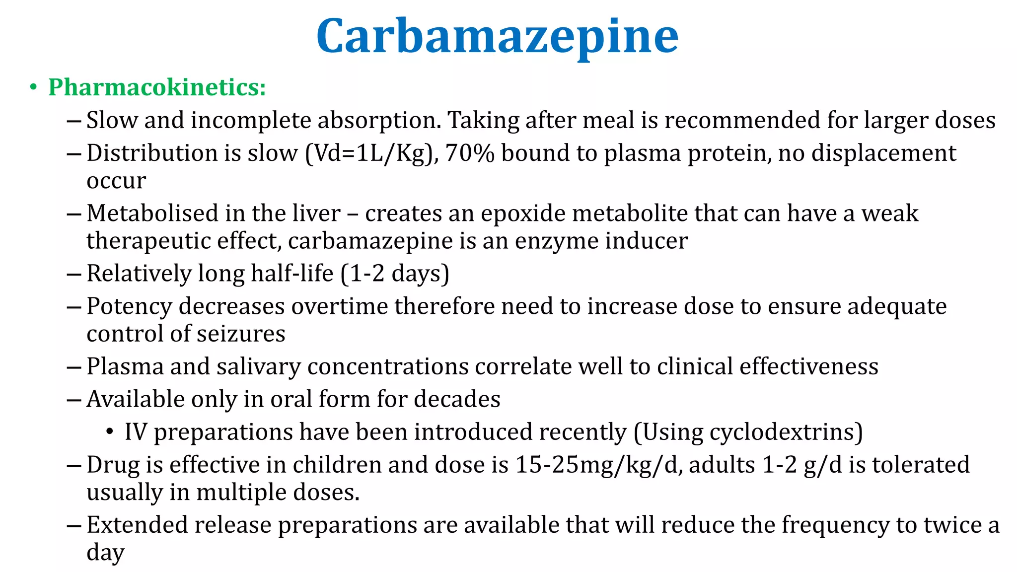 Carbamazepine
• Pharmacokinetics:
– Slow and incomplete absorption. Taking after meal is recommended for larger doses
– Distribution is slow (Vd=1L/Kg), 70% bound to plasma protein, no displacement
occur
– Metabolised in the liver – creates an epoxide metabolite that can have a weak
therapeutic effect, carbamazepine is an enzyme inducer
– Relatively long half-life (1-2 days)
– Potency decreases overtime therefore need to increase dose to ensure adequate
control of seizures
– Plasma and salivary concentrations correlate well to clinical effectiveness
– Available only in oral form for decades
• IV preparations have been introduced recently (Using cyclodextrins)
– Drug is effective in children and dose is 15-25mg/kg/d, adults 1-2 g/d is tolerated
usually in multiple doses.
– Extended release preparations are available that will reduce the frequency to twice a
day
 