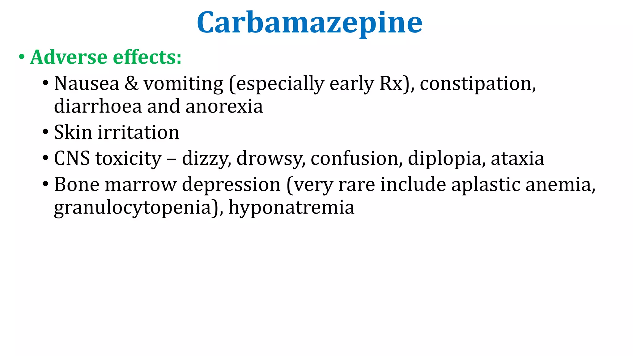 Carbamazepine
• Adverse effects:
• Nausea & vomiting (especially early Rx), constipation,
diarrhoea and anorexia
• Skin irritation
• CNS toxicity – dizzy, drowsy, confusion, diplopia, ataxia
• Bone marrow depression (very rare include aplastic anemia,
granulocytopenia), hyponatremia
 