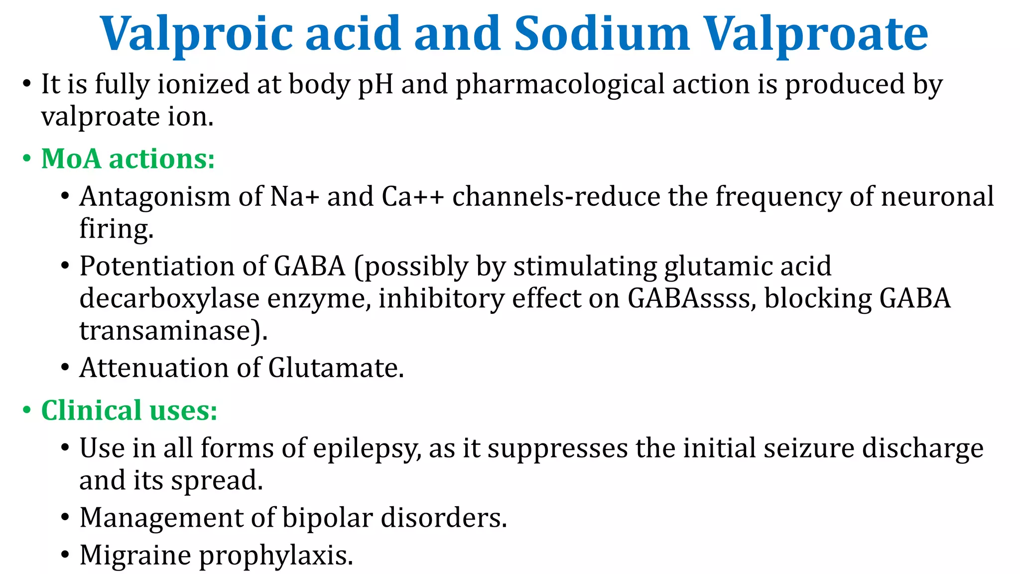 Valproic acid and Sodium Valproate
• It is fully ionized at body pH and pharmacological action is produced by
valproate ion.
• MoA actions:
• Antagonism of Na+ and Ca++ channels-reduce the frequency of neuronal
firing.
• Potentiation of GABA (possibly by stimulating glutamic acid
decarboxylase enzyme, inhibitory effect on GABAssss, blocking GABA
transaminase).
• Attenuation of Glutamate.
• Clinical uses:
• Use in all forms of epilepsy, as it suppresses the initial seizure discharge
and its spread.
• Management of bipolar disorders.
• Migraine prophylaxis.
 