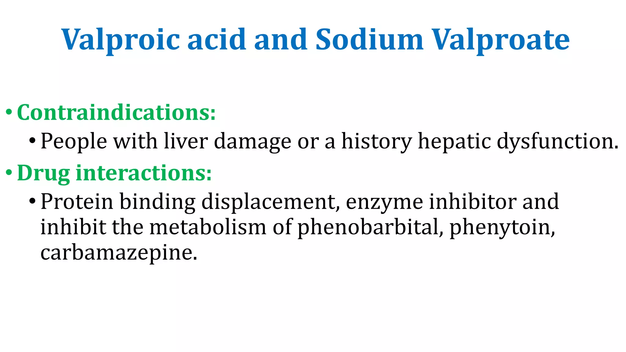 Valproic acid and Sodium Valproate
•Contraindications:
•People with liver damage or a history hepatic dysfunction.
•Drug interactions:
•Protein binding displacement, enzyme inhibitor and
inhibit the metabolism of phenobarbital, phenytoin,
carbamazepine.
 