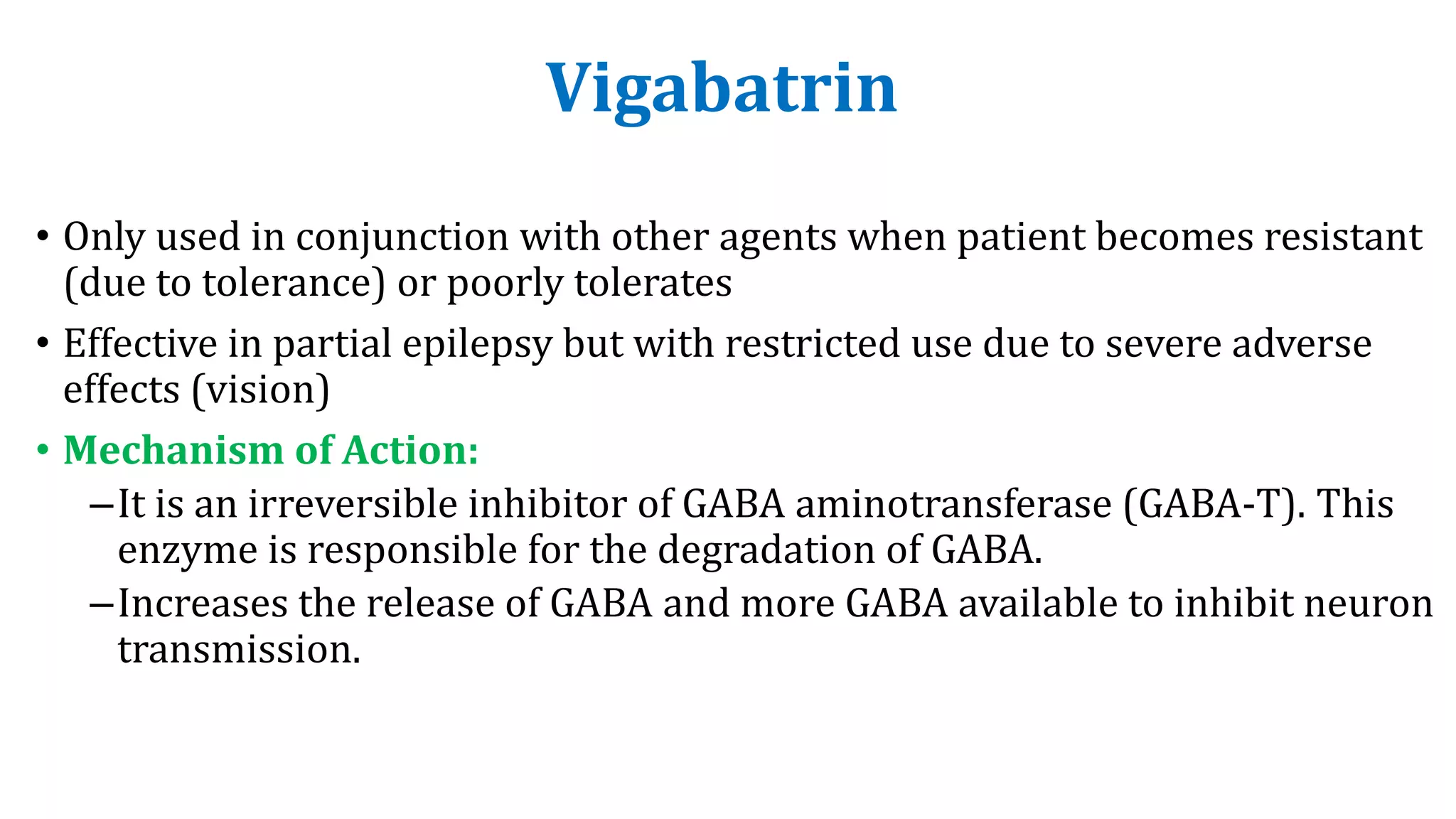 Vigabatrin
• Only used in conjunction with other agents when patient becomes resistant
(due to tolerance) or poorly tolerates
• Effective in partial epilepsy but with restricted use due to severe adverse
effects (vision)
• Mechanism of Action:
–It is an irreversible inhibitor of GABA aminotransferase (GABA-T). This
enzyme is responsible for the degradation of GABA.
–Increases the release of GABA and more GABA available to inhibit neuron
transmission.
 
