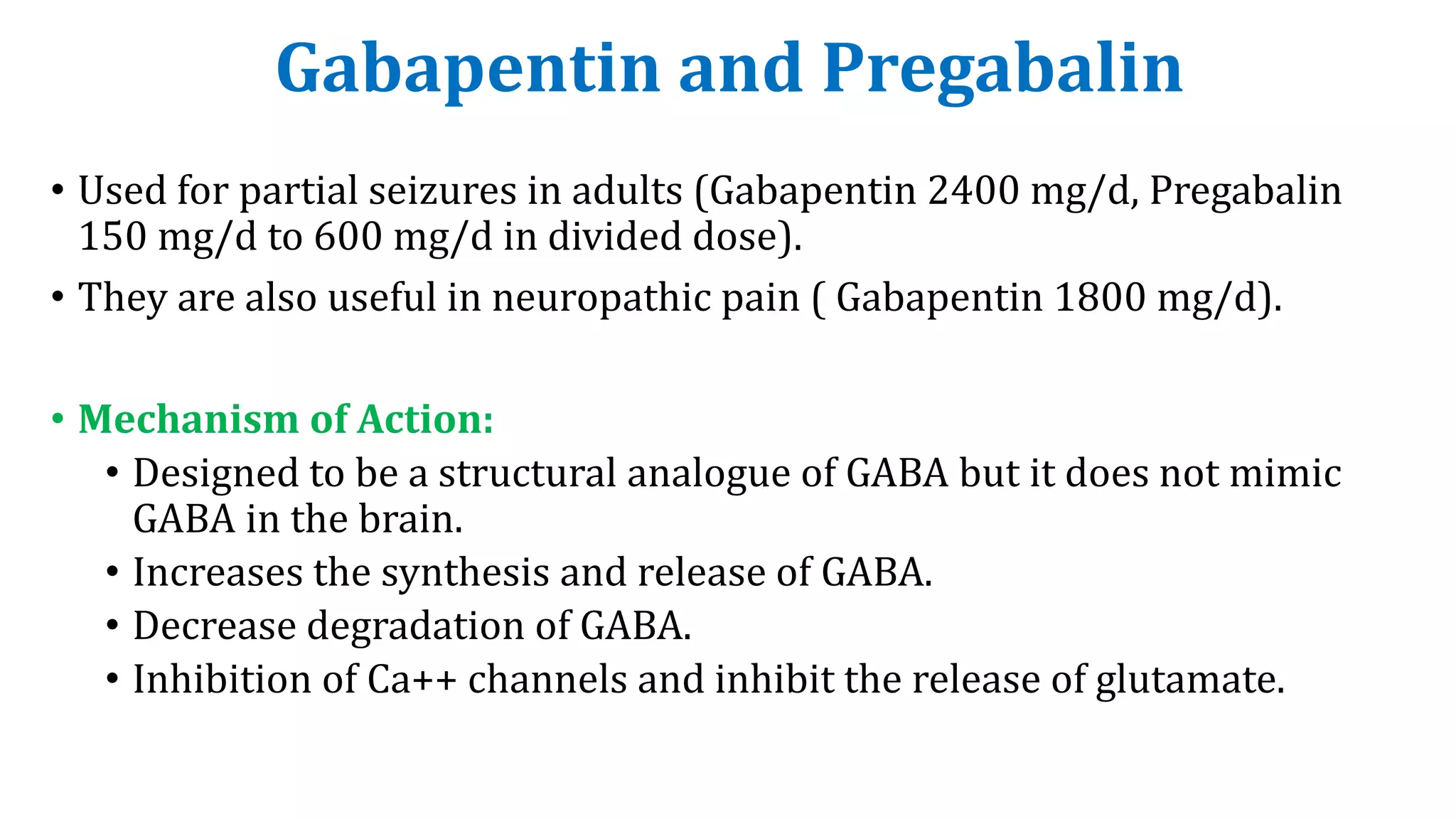 Gabapentin and Pregabalin
• Used for partial seizures in adults (Gabapentin 2400 mg/d, Pregabalin
150 mg/d to 600 mg/d in divided dose).
• They are also useful in neuropathic pain ( Gabapentin 1800 mg/d).
• Mechanism of Action:
• Designed to be a structural analogue of GABA but it does not mimic
GABA in the brain.
• Increases the synthesis and release of GABA.
• Decrease degradation of GABA.
• Inhibition of Ca++ channels and inhibit the release of glutamate.
 