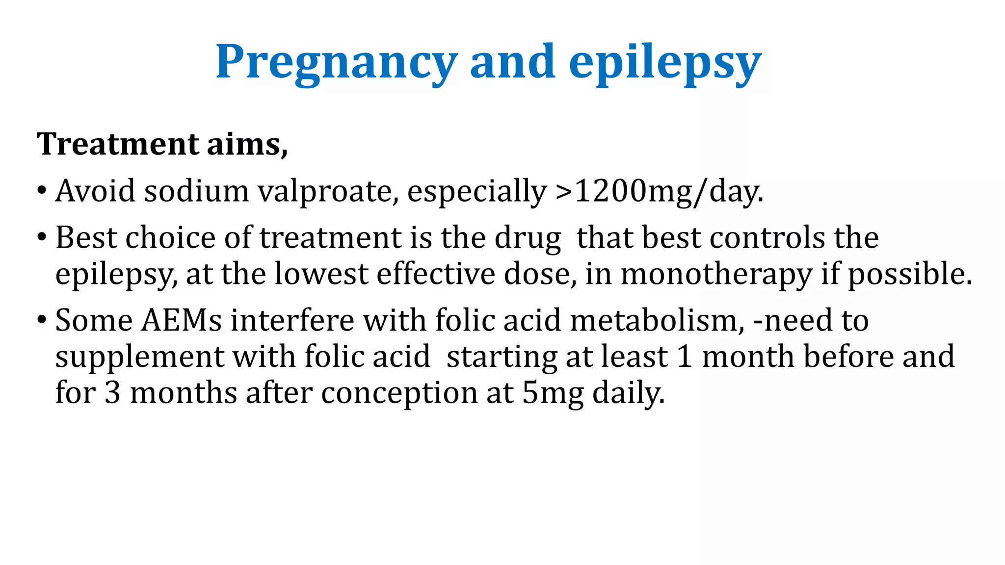 Pregnancy and epilepsy
Treatment aims,
• Avoid sodium valproate, especially >1200mg/day.
• Best choice of treatment is the drug that best controls the
epilepsy, at the lowest effective dose, in monotherapy if possible.
• Some AEMs interfere with folic acid metabolism, -need to
supplement with folic acid starting at least 1 month before and
for 3 months after conception at 5mg daily.
 