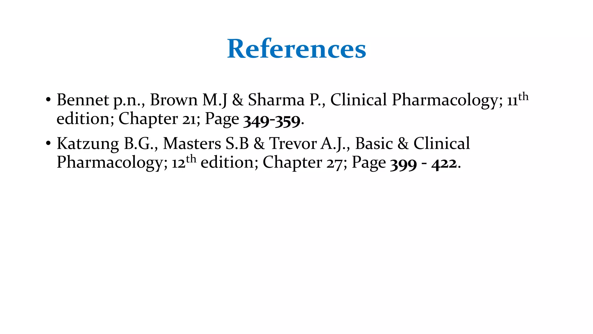 References
• Bennet p.n., Brown M.J & Sharma P., Clinical Pharmacology; 11th
edition; Chapter 21; Page 349-359.
• Katzung B.G., Masters S.B & Trevor A.J., Basic & Clinical
Pharmacology; 12th edition; Chapter 27; Page 399 - 422.
 
