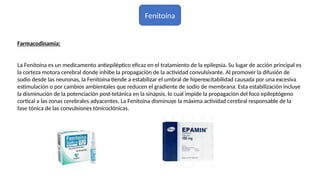 Fenitoína
Farmacodinamia:
La Fenitoína es un medicamento antiepiléptico eficaz en el tratamiento de la epilepsia. Su lugar de acción principal es
la corteza motora cerebral donde inhibe la propagación de la actividad convulsivante. Al promover la difusión de
sodio desde las neuronas, la Fenitoína tiende a estabilizar el umbral de hiperexcitabilidad causada por una excesiva
estimulación o por cambios ambientales que reducen el gradiente de sodio de membrana. Esta estabilización incluye
la disminución de la potenciación post-tetánica en la sinapsis, lo cual impide la propagación del foco epileptógeno
cortical a las zonas cerebrales adyacentes. La Fenitoína disminuye la máxima actividad cerebral responsable de la
fase tónica de las convulsiones tónicoclónicas.
 