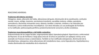 Fenitoína
REACCIONES ADVERSAS:
Trastornos del sistema nervioso:
Nistagmos, ataxia, alteración del habla, alteraciones del gusto, disminución de la coordinación, confusión
mental, mareo, vértigo, insomnio, nerviosismo transitorio, sacudidas motoras, cefalea, parestesia,
somnolencia, discinesias incluyendo corea, distonía, temblor y asterixis, similares a las inducidas por
fenotiazina y otros medicamentos neurolépticos. Con dosis elevadas y/o uso prolongado de Fenitoína
se ha notificado: polineuropatía periférica predominantemente sensorial y atrofia cerebelosa.
Trastornos musculoesqueléticos y del tejido conjuntivo:
Endurecimiento de los rasgos faciales, engrosamiento labial, hiperplasia gingival, hipertricosis y enfermedad
de Peyronie. El uso de Fenitoína a largo plazo (más de 10 años) en pacientes con epilepsia crónica se ha
asociado con fracturas óseas y osteomalacia. También se han notificado osteoporosis, disminución de la
densidad ósea, osteopenia y otras alteraciones del metabolismo óseo, como hipocalcemia, hipofosfatemia y
niveles disminuidos de metabolitos de la vitamina D.
 
