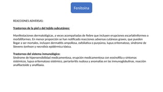 Fenitoína
REACCIONES ADVERSAS:
Trastornos de la piel y del tejido subcutáneo:
Manifestaciones dermatológicas, a veces acompañadas de fiebre que incluyen erupciones escarlatiniformes o
morbiliformes. En menor proporción se han notificado reacciones adversas cutáneas graves, que pueden
llegar a ser mortales, incluyen dermatitis ampollosa, exfoliativa o purpúrea, lupus eritematoso, síndrome de
Stevens-Jonhson y necrolisis epidérmica tóxica.
Trastornos del sistema inmunológico:
Síndrome de hipersensibilidad medicamentosa, erupción medicamentosa con eosinofilia y síntomas
sistémicos, lupus eritematoso sistémico, periarteritis nudosa y anomalías en las inmunoglobulinas, reacción
anafilactoide y anafilaxia.
 