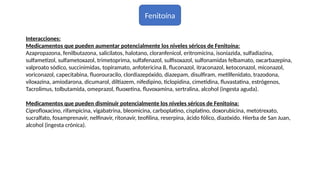 Fenitoína
Interacciones:
Medicamentos que pueden aumentar potencialmente los niveles séricos de Fenitoína:
Azapropazona, fenilbutazona, salicilatos, halotano, cloranfenicol, eritromicina, isoniazida, sulfadiazina,
sulfametizol, sulfametoxazol, trimetoprima, sulfafenazol, sulfisoxazol, sulfonamidas felbamato, oxcarbazepina,
valproato sódico, succinimidas, topiramato, anfotericina B, fluconazol, itraconazol, ketoconazol, miconazol,
voriconazol, capecitabina, fluorouracilo, clordiazepóxido, diazepam, disulfiram, metilfenidato, trazodona,
viloxazina, amiodarona, dicumarol, diltiazem, nifedipino, ticlopidina, cimetidina, fluvastatina, estrógenos,
Tacrolimus, tolbutamida, omeprazol, fluoxetina, fluvoxamina, sertralina, alcohol (ingesta aguda).
Medicamentos que pueden disminuir potencialmente los niveles séricos de Fenitoína:
Ciprofloxacino, rifampicina, vigabatrina, bleomicina, carboplatino, cisplatino, doxorubicina, metotrexato,
sucralfato, fosamprenavir, nelfinavir, ritonavir, teofilina, reserpina, ácido fólico, diazóxido. Hierba de San Juan,
alcohol (ingesta crónica).
 
