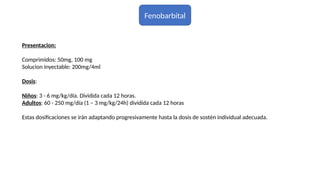 Fenobarbital
Presentacion:
Comprimidos: 50mg, 100 mg
Solucion Inyectable: 200mg/4ml
Dosis:
Niños: 3 - 6 mg/kg/día. Dividida cada 12 horas.
Adultos: 60 - 250 mg/día (1 – 3 mg/kg/24h) dividida cada 12 horas
Estas dosificaciones se irán adaptando progresivamente hasta la dosis de sostén individual adecuada.
 