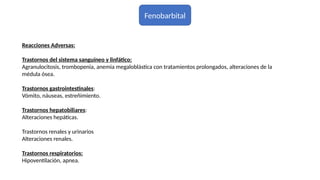 Fenobarbital
Reacciones Adversas:
Trastornos del sistema sanguíneo y linfático:
Agranulocitosis, trombopenia, anemia megaloblástica con tratamientos prolongados, alteraciones de la
médula ósea.
Trastornos gastrointestinales:
Vómito, náuseas, estreñimiento.
Trastornos hepatobiliares:
Alteraciones hepáticas.
Trastornos renales y urinarios
Alteraciones renales.
Trastornos respiratorios:
Hipoventilación, apnea.
 