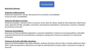 Fenobarbital
Reacciones Adversas:
Trastornos cardiovasculares:
Bradicardia, hipotensión, síncope, alteraciones de la circulación con posibilidad
incluso de shock, tromboflebitis.
Trastornos del sistema nervioso:
Excitación paradójica, confusión (niños y ancianos), mareo, dolor de cabeza, estado de ánimo depresivo, hipercinesia,
ataxia, depresión del SNC, pesadillas, nerviosismo, perturbaciones psiquiátricas, alucinaciones, insomnio, ansiedad y
pensamientos anormales.
Trastornos inmunológicos:
Reacciones de hipersensibilidad (angioedema, erupciones exfoliativas). Trastornos musculoesqueléticos y del tejido
conjuntivo Disminución de la densidad ósea, osteopenia, osteoporosis y fracturas en pacientes con tratamiento
prolongado.
Trastornos de la piel y del tejido subcutáneo
Reacción de fotosensibilidad, dermatitis exfoliativa, síndrome de Stevens Johnson (SSJ) y necrólisis epidérmica tóxica
(NET). Trastornos generales y alteraciones en el lugar de administración Cansancio, fiebre, reacciones en el lugar de
inyección.
 
