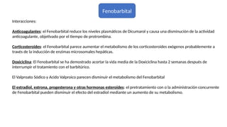Fenobarbital
Interacciones:
Anticoagulantes: el Fenobarbital reduce los niveles plasmáticos de Dicumarol y causa una disminución de la actividad
anticoagulante, objetivado por el tiempo de protrombina.
Corticosteroides: el Fenobarbital parece aumentar el metabolismo de los corticosteroides exógenos probablemente a
través de la inducción de enzimas microsomales hepáticas.
Doxiciclina: El Fenobarbital se ha demostrado acortar la vida media de la Doxiciclina hasta 2 semanas después de
interrumpir el tratamiento con el barbitúrico.
El Valproato Sódico y Acido Valproico parecen disminuir el metabolismo del Fenobarbital
El estradiol, estrona, progesterona y otras hormonas esteroides: el pretratamiento con o la administración concurrente
de Fenobarbital pueden disminuir el efecto del estradiol mediante un aumento de su metabolismo.
 