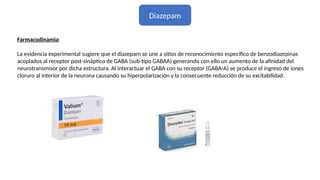 Diazepam
Farmacodinamia:
La evidencia experimental sugiere que el diazepam se une a sitios de reconocimiento específico de benzodiazepinas
acoplados al receptor post-sináptico de GABA (sub-tipo GABAA) generando con ello un aumento de la afinidad del
neurotransmisor por dicha estructura. Al interactuar el GABA con su receptor (GABA-A) se produce el ingreso de iones
cloruro al interior de la neurona causando su hiperpolarización y la consecuente reducción de su excitabilidad.
 