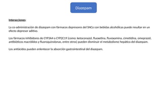 Diazepam
Interacciones:
La co-administración de diazepam con fármacos depresores del SNCo con bebidas alcohólicas puede resultar en un
efecto depresor aditivo.
Los fármacos inhibidores de CYP3A4 o CYP2C19 (como: ketoconazol, fluoxetina, fluvoxamina, cimetidina, omeprazol,
antibióticos macrólidos y fluoroquinolonas, entre otros) pueden disminuir el metabolismo hepático del diazepam.
Los antiácidos pueden enlentecer la absorción gastrointestinal del diazepam.
 