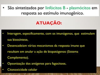 3
• São sintetizados por linfócitos B - plasmócitos em
resposta ao estímulo imunogênico.
• Interagem, especificamente, com os imunógenos, que estimulam
sua biossíntese,
• Desencadeiam vários mecanismos da resposta imune que,
resultam em anular a ação de biopatógenos (Sistema
Complemento).
• Opsonização dos antígenos para fagocitose,
• Citotoxicidade celular
ATUAÇÃO:
 