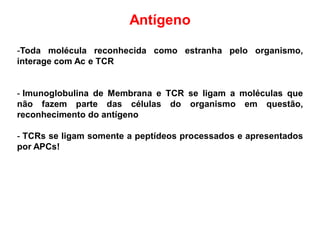 Antígeno
-Toda molécula reconhecida como estranha pelo organismo,
interage com Ac e TCR
- Imunoglobulina de Membrana e TCR se ligam a moléculas que
não fazem parte das células do organismo em questão,
reconhecimento do antígeno
- TCRs se ligam somente a peptídeos processados e apresentados
por APCs!
 