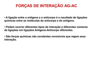 FORÇAS DE INTERAÇÃO AG-AC
• A ligação entre o antígeno e o anticorpo é o resultado de ligações
químicas entre as moléculas do anticorpo e do antígeno.
• Podem ocorrer diferentes tipos de interação e diferentes números
de ligações em ligações Antígeno-Anticorpo diferentes.
• São forças químicas não covalentes reversíveis que regem essa
interação.
 