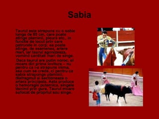 Sabia Taurul este strapuns cu o sabie lunga de 80 cm, care poate atinge plaminii, pleura etc., in functie de locul prin care patrunde in corp; ea poate atinge, de asemenea, artere mari, iar taurul agonizeaza, vomind cantitati mari de singe. Daca taurul are putin noroc, el moare din prima lovitura – nu pentru ca i-a strapuns inima, asa cum se crede, ci pentru ca sabia strapunge plaminii, diafragmul si sectioneaza o artera principala. Asta produce o hemoragie puternica, singele tisnind prin gura. Taurul moare sufocat de propriul sau singe.  