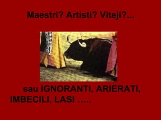 Maestri? Artisti? Viteji?... sau IGNORANTI, ARIERATI, IMBECILI, LASI …..  