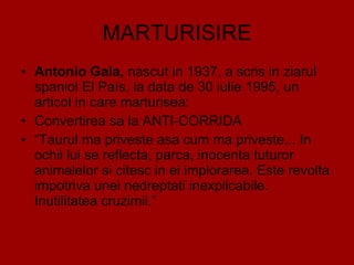 MARTURISIRE Antonio Gala,  nascut in 1937, a scris in ziarul spaniol El País, la data de 30 iulie 1995, un articol in care marturisea:  Convertirea sa la ANTI-CORRIDA “ Taurul ma priveste asa cum ma priveste... In ochii lui se reflecta, parca, inocenta tuturor animalelor si citesc in ei implorarea. Este revolta impotriva unei nedreptati inexplicabile.  Inutilitatea cruzimii.” 