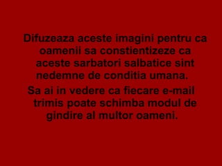 Difuzeaza aceste imagini pentru ca oamenii sa constientizeze ca aceste sarbatori salbatice sint nedemne de conditia umana.  Sa ai in vedere ca fiecare e-mail trimis poate schimba modul de gindire al multor oameni.  