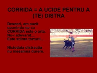 CORRIDA = A UCIDE PENTRU A (TE) DISTRA Deseori, am auzit spunindu-se ca CORRIDA este o arta. Nu-i adevarat.... Este stiinta torturii… Niciodata distractia  nu inseamna durere. 