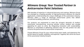 Witmans Group: Your Trusted Partner in
Anticorrosive Paint Solutions
With decades of expertise in industrial lubricants and coatings, Witmans Group
has emerged as a leading provider of high-performance solutions for diverse
applications. Understanding the unique challenges of the automotive industry,
Witmans offers a range of advanced anticorrosive paints that deliver
unmatched durability, protection, and efficiency.
Our products are engineered to meet the stringent demands of modern
automotive manufacturing, ensuring vehicles remain resilient and visually
appealing for years to come. By integrating innovation with sustainability,
Witmans is committed to delivering solutions that not only protect but also
enhance the performance of automotive components.
Choose Witmans Group for your anticorrosive paint needs, and experience the
perfect blend of quality, reliability, and expertise. Together, let’s drive the future
of the automotive industry forward.
 