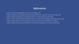 • https://www.linshangtech.com/tech/tech978.htm
• https://wuling.id/en/blog/autotips/the-benefits-of-rust-proof-paint-on-your-car
• https://www.asianpaints.com/blogs/anti-corrosion-paint-guide.html
• https://housing.com/news/what-are-anti-corrosion-paints-types-benefits-and-price/
• https://www.zavenir.com/insight/corrosion-protection-automotive-industry
• https://www.pcimag.com/articles/112276-the-automotive-coatings-landscape
References
 