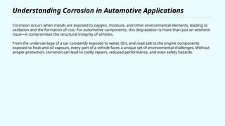 Understanding Corrosion in Automotive Applications
Corrosion occurs when metals are exposed to oxygen, moisture, and other environmental elements, leading to
oxidation and the formation of rust. For automotive components, this degradation is more than just an aesthetic
issue—it compromises the structural integrity of vehicles.
From the undercarriage of a car constantly exposed to water, dirt, and road salt to the engine components
exposed to heat and oil vapours, every part of a vehicle faces a unique set of environmental challenges. Without
proper protection, corrosion can lead to costly repairs, reduced performance, and even safety hazards.
 