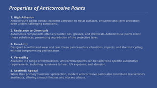 1. High Adhesion
Anticorrosive paints exhibit excellent adhesion to metal surfaces, ensuring long-term protection
even under challenging conditions.
2. Resistance to Chemicals
Automotive components often encounter oils, greases, and chemicals. Anticorrosive paints resist
these substances, preventing degradation of the protective layer.
3. Durability
Designed to withstand wear and tear, these paints endure vibrations, impacts, and thermal cycling
without compromising performance.
4. Versatility
Available in a range of formulations, anticorrosive paints can be tailored to specific automotive
requirements, including resistance to heat, UV exposure, and abrasion.
5. Aesthetic Appeal
While their primary function is protection, modern anticorrosive paints also contribute to a vehicle’s
aesthetics, offering smooth finishes and vibrant colours.
Properties of Anticorrosive Paints
 