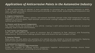 Applications of Anticorrosive Paints in the Automotive Industry
1. UThe undercarriage of vehicles is most susceptible to corrosion due to constant exposure to water,
mud, road salt, and debris. Anticorrosive paints provide a robust shield, protecting these components and
ensuring their longevity.
2. Engine Components
Engine parts such as cylinders, pistons, and exhaust manifolds operate under high temperatures and are
exposed to corrosive gases. Heat-resistant anticorrosive coatings safeguard these components, ensuring
optimal performance.
3. Chassis and Structural Components
The chassis forms the backbone of any vehicle. Coating it with anticorrosive paint ensures structural
integrity, even in harsh environments.
4. Fuel Tanks and Pipelines
Fuel tanks and pipelines are prone to corrosion due to exposure to fuel, moisture, and fluctuating
temperatures. Anticorrosive coatings prevent leaks and ensure the safe transport of fuel.
5. Exterior Panels
Body panels not only define the aesthetics of a vehicle but also shield its internal components. Applying
anticorrosive paint protects these panels from rust and maintains their appearance over time.
6. Automotive Fasteners
Bolts, nuts, and ndercarriage Protection
screws are integral to holding various components together. Anticorrosive coatings ensure these
fasteners remain intact, preventing structural failures.
 