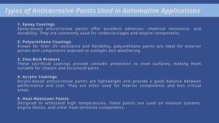 Types of Anticorrosive Paints Used in Automotive Applications
1. Epoxy Coatings
Epoxy-based anticorrosive paints offer excellent adhesion, chemical resistance, and
durability. They are commonly used for undercarriages and engine components.
2. Polyurethane Coatings
Known for their UV resistance and flexibility, polyurethane paints are ideal for exterior
panels and components exposed to sunlight and weathering.
3. Zinc-Rich Primers
These sacrificial coatings provide cathodic protection to steel surfaces, making them
suitable for chassis and structural parts.
4. Acrylic Coatings
Acrylic-based anticorrosive paints are lightweight and provide a good balance between
performance and cost. They are often used for interior components and less critical
areas.
5. Heat-Resistant Paints
Designed to withstand high temperatures, these paints are used on exhaust systems,
engine blocks, and other heat-sensitive components.
 