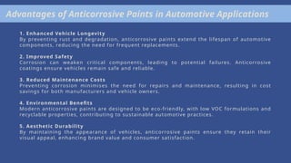 Advantages of Anticorrosive Paints in Automotive Applications
1. Enhanced Vehicle Longevity
By preventing rust and degradation, anticorrosive paints extend the lifespan of automotive
components, reducing the need for frequent replacements.
2. Improved Safety
Corrosion can weaken critical components, leading to potential failures. Anticorrosive
coatings ensure vehicles remain safe and reliable.
3. Reduced Maintenance Costs
Preventing corrosion minimises the need for repairs and maintenance, resulting in cost
savings for both manufacturers and vehicle owners.
4. Environmental Benefits
Modern anticorrosive paints are designed to be eco-friendly, with low VOC formulations and
recyclable properties, contributing to sustainable automotive practices.
5. Aesthetic Durability
By maintaining the appearance of vehicles, anticorrosive paints ensure they retain their
visual appeal, enhancing brand value and consumer satisfaction.
 