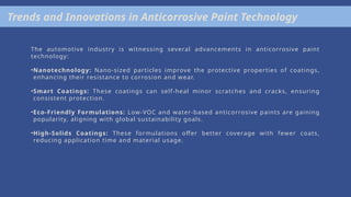 Trends and Innovations in Anticorrosive Paint Technology
The automotive industry is witnessing several advancements in anticorrosive paint
technology:
•Nanotechnology: Nano-sized particles improve the protective properties of coatings,
enhancing their resistance to corrosion and wear.
•Smart Coatings: These coatings can self-heal minor scratches and cracks, ensuring
consistent protection.
•Eco-Friendly Formulations: Low-VOC and water-based anticorrosive paints are gaining
popularity, aligning with global sustainability goals.
•High-Solids Coatings: These formulations offer better coverage with fewer coats,
reducing application time and material usage.
 