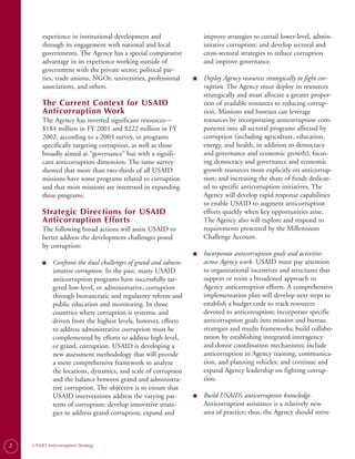 experience in institutional development and                 improve strategies to curtail lower-level, admin-
        through its engagement with national and local              istrative corruption; and develop sectoral and
        governments. The Agency has a special comparative           cross-sectoral strategies to reduce corruption
        advantage in its experience working outside of              and improve governance.
        government with the private sector, political par­
        ties, trade unions, NGOs, universities, professional    ■   Deploy Agency resources strategically to fight cor-
        associations, and others.                                   ruption. The Agency must deploy its resources
                                                                    strategically and must allocate a greater propor-
        The Current Context for USAID                               tion of available resources to reducing corrup-
        Anticorruption Work                                         tion. Missions and bureaus can leverage
        The Agency has invested significant resources—              resources by incorporating anticorruption com-
        $184 million in FY 2001 and $222 million in FY              ponents into all sectoral programs affected by
        2002, according to a 2003 survey, in programs               corruption (including agriculture, education,
        specifically targeting corruption, as well as those         energy, and health, in addition to democracy
        broadly aimed at “governance” but with a signifi­           and governance and economic growth); focus-
        cant anticorruption dimension. The same survey              ing democracy and governance and economic
        showed that more than two-thirds of all USAID               growth resources more explicitly on anticorrup­
        missions have some programs related to corruption           tion; and increasing the share of funds dedicat­
        and that most missions are interested in expanding          ed to specific anticorruption initiatives. The
        these programs.                                             Agency will develop rapid response capabilities
                                                                    to enable USAID to augment anticorruption
        Strategic Directions for USAID                              efforts quickly when key opportunities arise.
        Anticorruption Efforts                                      The Agency also will explore and respond to
        The following broad actions will assist USAID to            requirements presented by the Millennium
        better address the development challenges posed             Challenge Account.
        by corruption:
                                                                ■   Incorporate anticorruption goals and activities
        ■    Confront the dual challenges of grand and admin-       across Agency work. USAID must pay attention
             istrative corruption. In the past, many USAID          to organizational incentives and structures that
             anticorruption programs have successfully tar-         support or resist a broadened approach to
             geted low-level, or administrative, corruption         Agency anticorruption efforts. A comprehensive
             through bureaucratic and regulatory reform and         implementation plan will develop next steps to
             public education and monitoring. In those              establish a budget code to track resources
             countries where corruption is systemic and             devoted to anticorruption; incorporate specific
             driven from the highest levels, however, efforts       anticorruption goals into mission and bureau
             to address administrative corruption must be           strategies and results frameworks; build collabo­
             complemented by efforts to address high-level,         ration by establishing integrated interagency
             or grand, corruption. USAID is developing a            and donor coordination mechanisms; include
             new assessment methodology that will provide           anticorruption in Agency training, communica­
             a more comprehensive framework to analyze              tion, and planning vehicles; and continue and
             the locations, dynamics, and scale of corruption       expand Agency leadership on fighting corrup­
             and the balance between grand and administra­          tion.
             tive corruption. The objective is to ensure that
             USAID interventions address the varying pat-       ■   Build USAID’s anticorruption knowledge.
             terns of corruption; develop innovative strate-        Anticorruption assistance is a relatively new
             gies to address grand corruption; expand and           area of practice; thus, the Agency should strive



2   USAID Anticorruption Strategy
 