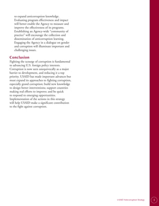 to expand anticorruption knowledge.
   Evaluating program effectiveness and impact
   will better enable the Agency to measure and
   improve the effectiveness of its programs.
   Establishing an Agency-wide “community of
   practice” will encourage the collection and
   dissemination of anticorruption learning.
   Engaging the Agency in a dialogue on gender
   and corruption will illuminate important and
   challenging issues.

Conclusion
Fighting the scourge of corruption is fundamental
to advancing U.S. foreign policy interests.
Corruption is now seen unequivocally as a major
barrier to development, and reducing it a top
priority. USAID has made important advances but
must expand its approaches to fighting corruption,
especially grand corruption; build new knowledge
to design better interventions; support countries
making real efforts to improve; and be quick
to respond to emerging opportunities.
Implementation of the actions in this strategy
will help USAID make a significant contribution
to the fight against corruption.




                                                     USAID Anticorruption Strategy   3
 