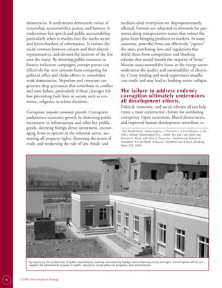 democracies. It undermines democratic values of                              medium-sized enterprises are disproportionately
        citizenship, accountability, justice, and fairness. It                       affected. Farmers are subjected to demands for pay­
        undermines free speech and public accountability,                            ments along transportation routes that reduce the
        particularly when it reaches into the media sector                           gains from bringing products to markets. In some
        and limits freedom of information. It violates the                           countries, powerful firms can effectively “capture”
        social contract between citizens and their elected                           the state, purchasing laws and regulations that
        representatives, and elevates the interests of the few                       shield them from competition and blocking
        over the many. By diverting public resources to                              reforms that would benefit the majority of firms.3
        finance reelection campaigns, corrupt parties can                            Massive unaccounted-for losses in the energy sector
        effectively bar new entrants from competing for                              undermine the quality and sustainability of electric­
        political office and choke efforts to consolidate                            ity. Crony lending and weak supervision misallo­
        weak democracies. Nepotism and cronyism can                                  cate credit and may lead to banking sector collapse.
        generate deep grievances that contribute to conflict
        and state failure, particularly if these cleavages fol­                      The failure to address endemic
        low preexisting fault lines in society such as eco­                          corruption ultimately undermines
        nomic, religious, or ethnic divisions.                                       all development efforts.
                                                                                     Political, economic, and social reforms all can help
        Corruption impedes economic growth. Corruption                               create a more constructive climate for combating
        undermines economic growth by distorting public                              corruption. Open economies, liberal democracies,
        investment in infrastructure and other key public                            and improved human development contribute to
        goods, deterring foreign direct investment, encour­                          3.
                                                                                        See World Bank, Anticorruption in Transition: A Contribution to the
        aging firms to operate in the informal sector, auc­                          Policy Debate (Washington D.C., 2000). For one case study, see
        tioning off property rights, distorting the terms of                         Bernard S. Black and Anna S. Tassarova, “Institutional Reform in
                                                                                     Transition: A Case Study of Russia” (Stanford Law School, Working
        trade, and weakening the rule of law. Small- and                             Paper 238, 2002).




          By improving the productivity of public expenditures, tracking and reducing leakage, and enhancing citizen oversight, anticorruption efforts can
          support the achievement of goals in health, education, social safety net programs, and infrastructure.




6   USAID Anticorruption Strategy
 