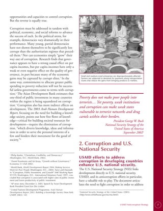opportunities and capacities to control corruption.
But the reverse is equally true.

Corruption must be addressed in tandem with
political, economic, and social reforms to advance
the success of each. In the political arena, for
example, democracies vary dramatically in their
performance. Many young, partial democracies
have not shown themselves to be significantly less
corrupt than the authoritarian regimes that preced­
ed them.4 Nor can economies simply “grow” their
way out of corruption. Research finds that gover­
nance appears to have a strong causal effect on per
capita incomes, but per capita incomes have only a
weak or even negative effect on the quality of gov­
ernance, in part because many of the economic                                   Small and medium-sized enterprises are disproportionately affected.
gains may be captured by corrupt elites.5 In the                                Farmers are subjected to demands for payments along transportation
                                                                                routes that reduce the gains from bringing products to markets.
same way, commitments to allocate greater public
spending to poverty reduction will not be success­
ful unless governments come to terms with corrup-
tion.6 The Asian Development Bank estimates that
one-third of public investment in many countries                           Poverty does not make poor people into
within the region is being squandered on corrup-                           terrorists… Yet poverty, weak institutions
tion.7 Corruption also has more indirect effects on
development. The 2003 Arab Human Development
                                                                           and corruption can make weak states
Report, focusing on the need for building a knowl­                         vulnerable to terrorist networks and drug
edge society, points out how free flows of knowl-                          cartels within their borders.
edge—critical for building societal resources for                                                               President George W. Bush
development—require the elimination of corrup­                                                            National Security Strategy of the
tion, “which diverts knowledge, ideas and informa­                                                              United States of America
tion in order to serve the personal interests of a                                                                       September 20029
few and hinders their movement for the good of
society.”8
                                                                           2. Corruption and U.S.
                                                                           National Security
4.
   Philip Keefer, “Clientelism, Credibility, and Democracy”
(Washington, D.C.: World Bank, 2002).                                      USAID efforts to address
 Daniel Kaufmann and Art Kraay, “Growth without Governance.”
5.
                                                                           corruption in developing countries
Economia 3:1 (Fall 2002).
                                                                           enhance U.S. national security.
6.
  World Bank, World Development Report 2004, Making Services
Work for Poor People (Washington, D.C., 2004). Tanzi and Davoodi,          The U.S. National Security Strategy (NSS) links
in “Corruption, Public Investment, and Growth” (IMF Working Paper          development directly to U.S. national security.
97/139, Washington, D.C.: International Monetary Fund, 1997), con-
cluded that corruption is associated with higher rates of public invest-   USAID, and its anticorruption efforts in particular,
ment and lower productivity of public investment.                          have a valuable role to play. The document articu­
7.
   AP news story, December 3, 2003. Speech by Asian Development            lates the need to fight corruption in order to address
Bank President Geert Van Der Linden.
8.
   United Nations Development Programme, Arab Human
Development Report 2003: Building a Knowledge Society (New York:            National Security Strategy of the United States (2003).
                                                                           9.


UNDP, 2003): 143                                                           <http://www.whitehouse.gov/nsc/nss.html>



                                                                                                                          USAID Anticorruption Strategy   7
 