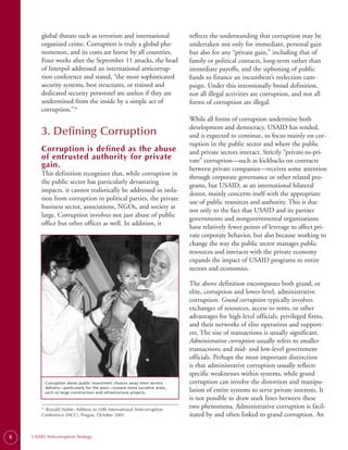 global threats such as terrorism and international                      reflects the understanding that corruption may be
        organized crime. Corruption is truly a global phe­                      undertaken not only for immediate, personal gain
        nomenon, and its costs are borne by all countries.                      but also for any “private gain,” including that of
        Four weeks after the September 11 attacks, the head                     family or political contacts, long-term rather than
        of Interpol addressed an international anticorrup­                      immediate payoffs, and the siphoning of public
        tion conference and stated, “the most sophisticated                     funds to finance an incumbent’s reelection cam­
        security systems, best structures, or trained and                       paign. Under this intentionally broad definition,
        dedicated security personnel are useless if they are                    not all illegal activities are corruption, and not all
        undermined from the inside by a simple act of                           forms of corruption are illegal.
        corruption.”10
                                                                                While all forms of corruption undermine both
                                                                                development and democracy, USAID has tended,
        3. Defining Corruption                                                  and is expected to continue, to focus mainly on cor­
                                                                                ruption in the public sector and where the public
        Corruption is defined as the abuse                                      and private sectors interact. Strictly “private-to-pri-
        of entrusted authority for private                                      vate” corruption—such as kickbacks on contracts
        gain.                                                                   between private companies—receives some attention
        This definition recognizes that, while corruption in
                                                                                through corporate governance or other related pro­
        the public sector has particularly devastating
                                                                                grams, but USAID, as an international bilateral
        impacts, it cannot realistically be addressed in isola­
                                                                                donor, mainly concerns itself with the appropriate
        tion from corruption in political parties, the private
                                                                                use of public resources and authority. This is due
        business sector, associations, NGOs, and society at
                                                                                not only to the fact that USAID and its partner
        large. Corruption involves not just abuse of public
                                                                                governments and nongovernmental organizations
        office but other offices as well. In addition, it
                                                                                have relatively fewer points of leverage to affect pri­
                                                                                vate corporate behavior, but also because working to
                                                                                change the way the public sector manages public
                                                                                resources and interacts with the private economy
                                                                                expands the impact of USAID programs to entire
                                                                                sectors and economies.

                                                                                The above definition encompasses both grand, or
                                                                                elite, corruption and lower-level, administrative
                                                                                corruption. Grand corruption typically involves
                                                                                exchanges of resources, access to rents, or other
                                                                                advantages for high-level officials, privileged firms,
                                                                                and their networks of elite operatives and support­
                                                                                ers. The size of transactions is usually significant.
                                                                                Administrative corruption usually refers to smaller
                                                                                transactions and mid- and low-level government
                                                                                officials. Perhaps the most important distinction
                                                                                is that administrative corruption usually reflects
                                                                                specific weaknesses within systems, while grand
              Corruption skews public investment choices away from service      corruption can involve the distortion and manipu­
              delivery—particularly for the poor—toward more lucrative areas,
              such as large construction and infrastructure projects.           lation of entire systems to serve private interests. It
                                                                                is not possible to draw stark lines between these
          Ronald Noble, Address to 10th International Anticorruption
        10.                                                                     two phenomena. Administrative corruption is facil­
        Conference (IACC), Prague, October 2001.                                itated by and often linked to grand corruption. An


8   USAID Anticorruption Strategy
 