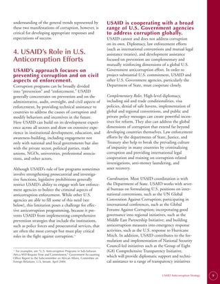 understanding of the general trends represented by                   USAID is cooperating with a broad
these two manifestations of corruption, however, is                  range of U.S. Government agencies
critical for developing appropriate responses and                    to address corruption globally.
expectations of success.                                             USAID cannot and does not address corruption
                                                                     on its own. Diplomacy, law enforcement efforts
                                                                     (such as international conventions and mutual legal
4. USAID’s Role in U.S.                                              assistance treaties), and development assistance
Anticorruption Efforts                                               focused on prevention are complementary and
                                                                     mutually reinforcing dimensions of a global U.S.
USAID’s approach focuses on                                          Government anticorruption effort. In order to
preventing corruption and on civil                                   project substantial U.S. commitment, USAID and
aspects of enforcement.                                              other U.S. Government agencies, particularly the
Corruption programs can be broadly divided                           Department of State, must cooperate closely.
into “prevention” and “enforcement.” USAID
generally concentrates on prevention and on the                      Complementary Roles. High-level diplomacy,
administrative, audit, oversight, and civil aspects of               including aid and trade conditionalities, visa
enforcement, by providing technical assistance to                    policies, denial of safe havens, implementation of
countries to address the causes of corruption and                    global and regional conventions, and public and
modify behaviors and incentives in the future.                       private policy messages can create powerful incen­
Here USAID can build on its development experi­                      tives for reform. They also can address the global
ence across all sectors and draw on extensive expe­                  dimensions of corruption that extend far beyond
rience in institutional development, education, and                  developing countries themselves. Law enforcement
awareness-building, including engagement not                         efforts by the departments of State, Justice, and
only with national and local governments but also                    Treasury also help to break the prevailing culture
with the private sector, political parties, trade                    of impunity in many countries by criminalizing
unions, NGOs, universities, professional associa­                    corruption and providing international legal
tions, and other actors.                                             cooperation and training on corruption-related
                                                                     investigations, anti-money laundering, and
Although USAID’s rule of law programs sometimes                      asset recovery.
involve strengthening prosecutorial and investiga­
tive functions, legislative prohibitions generally                   Coordination. Most USAID coordination is with
restrict USAID’s ability to engage with law enforce­                 the Department of State. USAID works with sever­
ment agencies to bolster the criminal aspects of                     al bureaus on formulating U.S. positions on inter­
anticorruption enforcement. While other U.S.                         national conventions, such as the UN Global
agencies are able to fill some of this need (see                     Convention Against Corruption; participating in
below), this limitation poses a challenge for effec­                 international conferences, such as the Global
tive anticorruption programming, because it pre­                     Forums Against Corruption; incorporating good
vents USAID from implementing comprehensive                          governance into regional initiatives, such as the
prevention strategies that include the institutions,                 Middle East Partnership Initiative; and building
such as police forces and prosecutorial services, that               anticorruption measures into emergency response
are often the most corrupt but must play critical                    activities, such as the U.S. response to Hurricane
roles in the fight against corruption.11                             Mitch. In addition, USAID contributes to the for­
                                                                     mulation and implementation of National Security
                                                                     Council-led initiatives such as the Group of Eight
11
  For examples, see “U.S. Anticorruption Programs in Sub-Saharan     (G8) Comprehensive Transparency Initiative,
Africa Will Require Time and Commitment,” Government Accounting
Office Report to the Subcommittee on African Affairs, Committee on
                                                                     which will provide diplomatic support and techni­
Foreign Relations, U.S. Senate, April 2004.                          cal assistance to a range of transparency initiatives


                                                                                                       USAID Anticorruption Strategy   9
 