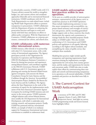in selected pilot countries. USAID works with U.S.      USAID models anticorruption
         Treasury advisers around the world to strengthen        best practices within its own
         budget, tax, and customs reform and coordinate          operations.
         approaches bilaterally and in international financial   To be seen as a credible provider of anticorruption
         institutions. USAID coordinates with the U.S.           assistance, representatives of the Agency strive to
         Trade Representative on trade-related issues, includ­   model best practices in all USAID operations.
         ing World Trade Organization efforts to promote         These include implementing assistance in ways
         transparency in procurement. USAID collaborates         that assure transparency and accountability, e.g.,
         with the Department of Justice on enhancing the         project-based assistance and oversight of contrac­
         prosecution function and hopes to work more             tors and grantees, and by extending generalized
         closely with both State and Justice on efforts to       budget support only to those countries that clearly
         address police corruption. With the Department of       demonstrate the capacity and commitment to
         Commerce, USAID collaborates on corporate gov­          manage funds for their intended purposes (funds
         ernance, commercial law reform, and related areas.      subject to USAID audit). This also includes
                                                                 conforming to U.S. Government and USAID
         USAID collaborates with numerous                        policies and regulations in all regards, behaving
         other international actors.                             according to the highest ethical standards, and
         USAID interacts, either directly or in partnership      exemplifying the values of public service that
         with other U.S. Government actors, with a wide          underpin these standards.
         variety of international organizations. The Agency
         participates actively in the Organisation for           Modeling best practices might include specific
         Economic Co-operation and Development’s                 transparency and reporting requirements; fraud
         (OECD) Development Assistance Committee, a              awareness training for implementers; oversight
         forum for sharing best practices and experiences        opportunities for civil society, host country govern­
         among bilateral donors, and contributes regularly       ment, and the media; and requirements for interim
         to the OECD’s Governance Network. USAID                 and concurrent audits. USAID also aims to make
         collaborates with U.S. Government agencies in           explicit these efforts by communicating these stan­
         planning and running the biennial Global Forum          dards and controls and demonstrating transparency
         against Corruption, and convenes the Donor              in its operations to all external stakeholders. USAID
         Consultative Group for Latin America and the            standards and practices are described more fully in
         Caribbean through the Americas’ Accountability/         Annex 1.
         Anticorruption Project, funded by the Bureau for
         Latin America and the Caribbean. The Agency
         advises the State Department in the work of the
                                                                 5. The Current Context for
         committee of experts for the implementation mech­       USAID Anticorruption
         anism of the Inter-American Convention Against
         Corruption by involving USAID missions and civil        Work
         society in the review process. USAID maintains

                                                                 A
                                                                       n inventory of FY 2001 and FY 2002
         collegial relations with various bilateral donors,            programs (Annex 2) and a 2003 Field
         most notably the UK Department for International              Perspectives Survey shed light on current
                                                                                                 12


         Development, with which it undertakes joint             USAID programming trends and lessons learned.
         training, research, and assessment projects. Finally,   Some highlights follow:
         USAID has partnered with key international
         NGOs, an example of which is its multiyear
         support for Transparency International and recent         See <http://www.usaid.gov/our_work/democracy_and_gover-
                                                                 12.

         contribution to establish its endowment fund.           nance/publications/ac/field_perspectives.pdf>.




10   USAID Anticorruption Strategy
 