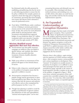 has eliminated under-the-table payments by                  consuming distractions and ultimately may not
              establishing and publicizing clear fees for servic­         be executable. Often developed with donor
              es, and enforcing procedures to ensure that the             technical assistance and including every con­
              fee policy is followed. For example, patients are           ceivable reform, these plans can easily become
              required to check their bags prior to beginning             large and unwieldy wish-lists that far outstrip
              an examination, preventing them from bringing               implementation capacities.
              extra money that doctors used to demand in
              return for preferential service.
                                                                     6. An Expanded
         ■	   Fiscal reform. USAID/Bosnia, under a multiyear
              activity, is helping to automate government
                                                                     Understanding of
              treasury systems at the national and subnational       Corruption Dynamics

                                                                     M
              levels. To date, this activity has saved substantial              uch progress has been made in the battle
              public funds by rejecting payment orders                          against corruption. There is powerful
              inconsistent with parliamentary-approved                          evidence of significantly increased atten­
              budgets. In one jurisdiction alone, $17 million        tion to the problem, beginning with the informa­
              in payment orders were rejected as “unautho­           tion from the USAID survey cited above. The
              rized” in the first eight months of FY 2002.           increasing number of international conventions and
                                                                     domestic laws against corruption, as well as the
         Missions identified several                                 evolution of Transparency International from a
         approaches that were less effective.                        small NGO to a global movement with over 100
         ■	   Several missions note that public awareness            chapters around the world, further confirms this
              campaigns are ineffective when not linked to           trend. Diplomatic, donor, and private sector
              specific reforms, and, similarly, that reform          engagement also has increased.
              efforts are only successful when they
              incorporate elements of public education               However, there is also evidence—again starting
              and engagement.                                        with the experience of USAID missions outlined
                                                                     above—that corruption remains a serious problem
         ■	   Public sector reforms in environments of low           and a serious impediment to development. Most
              political will appear to have limited chances          “measures” of corruption are actually measures of
              of success.                                            perceptions of corruption, so it is difficult to assess
                                                                     what real progress has been made, but even this
         ■	   Failure to take a long-term, sustained approach        unsatisfactory gauge, especially in the context of
              to the problem of corruption means that the            broad experience, provides a window on the scope
              approach is unlikely to succeed.                       of the problem, as suggested in Figure 1. With
                                                                     some minor variations, perceptions of how well
         ■	   Anticorruption commissions have become a               countries have controlled corruption have changed
              popular strategy used by governments to spear­         little over time.14 It is clear that, while initial efforts
              head and publicize their efforts, but these com­       have had important impact, an expanded approach
              missions often lack the resources and authority        is necessary.
              to be effective and are often manipulated for          14.
                                                                         It should be noted that the time frame for these metrics is very
              political purposes (see Box 1 on p. 17).               short, and attempts to reduce corruption are, necessarily, long-term
                                                                     undertakings. Also, the indicators available are based on perceptions.
                                                                     Changes in perception may as easily be driven by increased aware-
         ■	   Though clear planning is needed to avoid the           ness and publicity about corruption as by corruption itself. Therefore,
              problem of proliferation of agencies without           interpretation of perceptions data is ambiguous. And finally, these
                                                                     data are for the country level and cannot be disaggregated by sector
              clear definitions of roles and responsibilities,       or region. They therefore may not recognize important gains made at
              “national anticorruption plans” can be time-           subnational or sectoral levels.




12   USAID Anticorruption Strategy
 